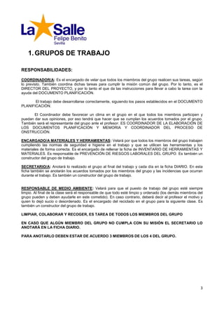 1. GRUPOS DE TRABAJO

RESPONSABILIDADES:

COORDINADOR/A: Es el encargado de velar que todos los miembros del grupo realicen sus tareas, según
lo previsto. También coordina dichas tareas para cumplir la misión común del grupo. Por lo tanto, es el
DIRECTOR DEL PROYECTO, y por lo tanto el que da las instrucciones para llevar a cabo la tarea con la
ayuda del DOCUMENTO PLANIFICACIÓN.

       El trabajo debe desarrollarse correctamente, siguiendo los pasos establecidos en el DOCUMENTO
PLANIFICACIÓN.

       El Coordinador debe favorecer un clima en el grupo en el que todos los miembros participen y
puedan dar sus opiniones, por eso tendrá que hacer que se cumplan los acuerdos tomados por el grupo.
También será el representante del grupo ante el profesor. ES COORDINADOR DE LA ELABORACIÓN DE
LOS DOCUMENTOS PLANIFICACIÓN Y MEMORIA Y COORDINADOR DEL PROCESO DE
ONSTRUCCIÓN.

ENCARGADO/A MATERIALES Y HERRAMIENTAS: Velará por que todos los miembros del grupo trabajen
cumpliendo las normas de seguridad e higiene en el trabajo y que se utilicen las herramientas y los
materiales de forma correcta. Es el encargado de rellenar la ficha de INVENTARIO DE HERRAMIENTAS Y
MATERIALES. Es responsable de PREVENCIÓN DE RIESGOS LABORALES DEL GRUPO. Es también un
constructor del grupo de trabajo.

SECRETARIO/A: Anotará lo realizado el grupo al final del trabajo y cada día en la ficha DIARIO. En esta
ficha también se anotarán los acuerdos tomados por los miembros del grupo y las incidencias que ocurran
durante el trabajo. Es también un constructor del grupo de trabajo.


RESPONSABLE DE MEDIO AMBIENTE: Velará para que el puesto de trabajo del grupo esté siempre
limpio. Al final de la clase será el responsable de que todo esté limpio y ordenado (los demás miembros del
grupo pueden y deben ayudarle en este cometido). En caso contrario, deberá decir al profesor el motivo y
quien lo dejó sucio o desordenado. Es el encargado del reciclado en el grupo para la siguiente clase. Es
también un constructor del grupo de trabajo.

LIMPIAR, COLABORAR Y RECOGER, ES TAREA DE TODOS LOS MIEMBROS DEL GRUPO

EN CASO QUE ALGÚN MIEMBRO DEL GRUPO NO CUMPLA CON SU MISIÓN EL SECRETARIO LO
ANOTARÁ EN LA FICHA DIARIO.

PARA ANOTARLO DEBEN ESTAR DE ACUERDO 3 MIEMBROS DE LOS 4 DEL GRUPO.




                                                                                                         3
 
