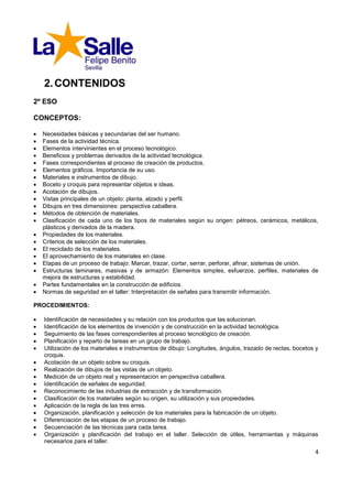 2. CONTENIDOS
2º ESO

CONCEPTOS:

   Necesidades básicas y secundarias del ser humano.
   Fases de la actividad técnica.
   Elementos intervinientes en el proceso tecnológico.
   Beneficios y problemas derivados de la actividad tecnológica.
   Fases correspondientes al proceso de creación de productos.
   Elementos gráficos. Importancia de su uso.
   Materiales e instrumentos de dibujo.
   Boceto y croquis para representar objetos e ideas.
   Acotación de dibujos.
   Vistas principales de un objeto: planta, alzado y perfil.
   Dibujos en tres dimensiones: perspectiva caballera.
   Métodos de obtención de materiales.
   Clasificación de cada uno de los tipos de materiales según su origen: pétreos, cerámicos, metálicos,
    plásticos y derivados de la madera.
   Propiedades de los materiales.
   Criterios de selección de los materiales.
   El reciclado de los materiales.
   El aprovechamiento de los materiales en clase.
   Etapas de un proceso de trabajo: Marcar, trazar, cortar, serrar, perforar, afinar, sistemas de unión.
   Estructuras laminares, masivas y de armazón: Elementos simples, esfuerzos, perfiles, materiales de
    mejora de estructuras y estabilidad.
   Partes fundamentales en la construcción de edificios.
   Normas de seguridad en el taller: Interpretación de señales para transmitir información.

PROCEDIMIENTOS:

   Identificación de necesidades y su relación con los productos que las solucionan.
   Identificación de los elementos de invención y de construcción en la actividad tecnológica.
   Seguimiento de las fases correspondientes al proceso tecnológico de creación.
   Planificación y reparto de tareas en un grupo de trabajo.
   Utilización de los materiales e instrumentos de dibujo: Longitudes, ángulos, trazado de rectas, bocetos y
    croquis.
   Acotación de un objeto sobre su croquis.
   Realización de dibujos de las vistas de un objeto.
   Medición de un objeto real y representación en perspectiva caballera.
   Identificación de señales de seguridad.
   Reconocimiento de las industrias de extracción y de transformación.
   Clasificación de los materiales según su origen, su utilización y sus propiedades.
   Aplicación de la regla de las tres erres.
   Organización, planificación y selección de los materiales para la fabricación de un objeto.
   Diferenciación de las etapas de un proceso de trabajo.
   Secuenciación de las técnicas para cada tarea.
   Organización y planificación del trabajo en el taller. Selección de útiles, herramientas y máquinas
    necesarios para el taller.
                                                                                                           4
 