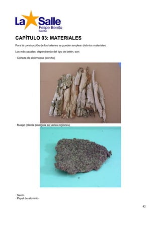 CAPÍTULO 03: MATERIALES
Para la construcción de los belenes se pueden emplear distintos materiales.

Los más usuales, dependiendo del tipo de belén, son:

· Corteza de alcornoque (corcho)




· Musgo (planta protegida en varias regiones)




· Serrín
· Papel de aluminio


                                                                              42
 