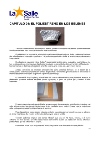 CAPÍTULO 04: EL POLIESTIRENO EN LOS BELENES




         Tal como comentábamos en el capítulo anterior, para la construcción de belenes podemos emplear
distintos materiales, pero vamos a centrarnos en el poliestireno.

        El poliestireno es un material termoplástico del que existen varios tipos, de los cuales nos interesan
dos: el poliestireno expandido, muy ligero, y el poliestireno extruido, similar al anterior pero más denso e
impermeable.

        El poliestireno expandido (el de "bolitas") es conocido también como porexpán o corcho blanco (no
hay en otros colores), mientras que el poliestireno extruido es conocido también, en función del fabricante, y
lo encontramos en distintos colores (azul, amarillo, naranja, gris, verde, etc.), pero no en blanco.

        Ambas variedades se emplean principalmente como aislantes térmicos en el sector de la
construcción y podemos comprarlas en formato de planchas y en distintos grosores tanto en almacenes de
material de construcción como en grandes superficies de bricolaje.

         Es un material de poco peso y fácil de tallar con cúter o soldador eléctrico de punta fina. Además, al
poliestireno podemos añadirle escayola, plaste (aguaplast) o yeso. Se puede lijar y adherir a otros
materiales.




         En su contra anotamos la sensibilidad a la gran mayoría de pegamentos y disolventes orgánicos y al
calor (el que emiten, por ejemplo, las lámparas de luz instaladas en un belén). En este caso el poliestireno
debe protegerse con papel o cinta adhesiva de aluminio.

       Para el pegado de piezas existen colas de contacto, especiales para el poliestireno, que se adhieren
de forma instantánea. Se venden en formatos de tubo y de bote de un kilo.

         También podemos emplear cola blanca "rápida", que seca en 12 horas, silicona, o el nuevo
adhesivo “no más clavos”. En estos casos resulta conveniente sujetar las piezas con clavos, alfileres o
palillos hasta que los adhesivos se sequen.

        Finalmente, existe "cola de poliuretano monocomponente" que viene en frascos de plástico.
                                                                                                            48
 
