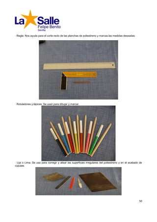 · Regla: Nos ayuda para el corte recto de las planchas de poliestireno y marcas las medidas deseadas.




· Rotuladores y lápices: Se usan para dibujar y marcar.




· Lija o Lima: Se usa para corregir y alisar las superficies irregulares del poliestireno y en el acabado de
cúpulas.




                                                                                                         50
 