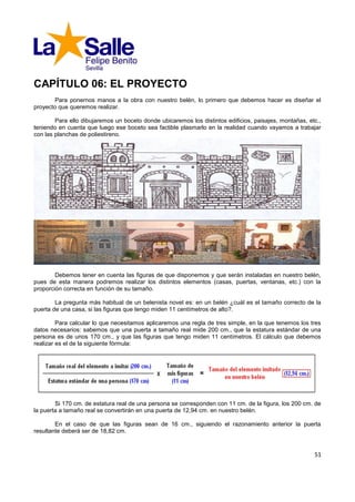 CAPÍTULO 06: EL PROYECTO
       Para ponernos manos a la obra con nuestro belén, lo primero que debemos hacer es diseñar el
proyecto que queremos realizar.

        Para ello dibujaremos un boceto donde ubicaremos los distintos edificios, paisajes, montañas, etc.,
teniendo en cuenta que luego ese boceto sea factible plasmarlo en la realidad cuando vayamos a trabajar
con las planchas de poliestireno.




        Debemos tener en cuenta las figuras de que disponemos y que serán instaladas en nuestro belén,
pues de esta manera podremos realizar los distintos elementos (casas, puertas, ventanas, etc.) con la
proporción correcta en función de su tamaño.

        La pregunta más habitual de un belenista novel es: en un belén ¿cuál es el tamaño correcto de la
puerta de una casa, si las figuras que tengo miden 11 centímetros de alto?.

         Para calcular lo que necesitamos aplicaremos una regla de tres simple, en la que tenemos los tres
datos necesarios: sabemos que una puerta a tamaño real mide 200 cm., que la estatura estándar de una
persona es de unos 170 cm., y que las figuras que tengo miden 11 centímetros. El cálculo que debemos
realizar es el de la siguiente fórmula:




        Si 170 cm. de estatura real de una persona se corresponden con 11 cm. de la figura, los 200 cm. de
la puerta a tamaño real se convertirán en una puerta de 12,94 cm. en nuestro belén.

        En el caso de que las figuras sean de 16 cm., siguiendo el razonamiento anterior la puerta
resultante deberá ser de 18,82 cm.


                                                                                                        51
 