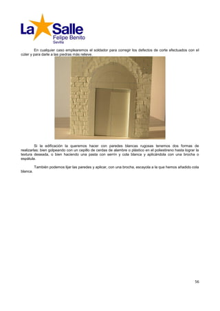 En cualquier caso emplearemos el soldador para corregir los defectos de corte efectuados con el
cúter y para darle a las piedras más relieve.




         Si la edificación la queremos hacer con paredes blancas rugosas tenemos dos formas de
realizarlas: bien golpeando con un cepillo de cerdas de alambre o plástico en el poliestireno hasta lograr la
textura deseada, o bien haciendo una pasta con serrín y cola blanca y aplicándola con una brocha o
espátula.

          También podemos lijar las paredes y aplicar, con una brocha, escayola a la que hemos añadido cola
blanca.




                                                                                                          56
 