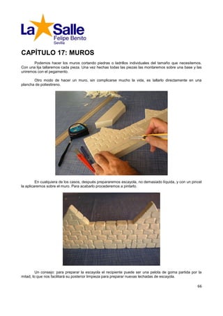 CAPÍTULO 17: MUROS
       Podemos hacer los muros cortando piedras o ladrillos individuales del tamaño que necesitemos.
Con una lija tallaremos cada pieza. Una vez hechas todas las piezas las montaremos sobre una base y las
uniremos con el pegamento.

       Otro modo de hacer un muro, sin complicarse mucho la vida, es tallarlo directamente en una
plancha de poliestireno.




         En cualquiera de los casos, después prepararemos escayola, no demasiado líquida, y con un pincel
la aplicaremos sobre el muro. Para acabarlo procederemos a pintarlo.




         Un consejo: para preparar la escayola el recipiente puede ser una pelota de goma partida por la
mitad, lo que nos facilitará su posterior limpieza para preparar nuevas lechadas de escayola.

                                                                                                      66
 