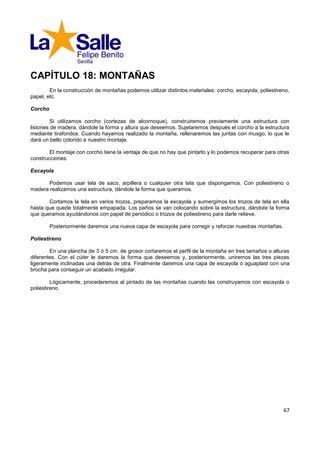 CAPÍTULO 18: MONTAÑAS
        En la construcción de montañas podemos utilizar distintos materiales: corcho, escayola, poliestireno,
papel, etc.

Corcho

         Si utilizamos corcho (cortezas de alcornoque), construiremos previamente una estructura con
listones de madera, dándole la forma y altura que deseemos. Sujetaremos después el corcho a la estructura
mediante tirafondos. Cuando hayamos realizado la montaña, rellenaremos las juntas con musgo, lo que le
dará un bello colorido a nuestro montaje.

        El montaje con corcho tiene la ventaja de que no hay que pintarlo y lo podemos recuperar para otras
construcciones.

Escayola

       Podemos usar tela de saco, arpillera o cualquier otra tela que dispongamos. Con poliestireno o
madera realizamos una estructura, dándole la forma que queramos.

       Cortamos la tela en varios trozos, preparamos la escayola y sumergimos los trozos de tela en ella
hasta que quede totalmente empapada. Los paños se van colocando sobre la estructura, dándole la forma
que queramos ayudándonos con papel de periódico o trozos de poliestireno para darle relieve.

         Posteriormente daremos una nueva capa de escayola para corregir y reforzar nuestras montañas.

Poliestireno

        En una plancha de 3 ó 5 cm. de grosor cortaremos el perfil de la montaña en tres tamaños o alturas
diferentes. Con el cúter le daremos la forma que deseemos y, posteriormente, uniremos las tres piezas
ligeramente inclinadas una detrás de otra. Finalmente daremos una capa de escayola o aguaplast con una
brocha para conseguir un acabado irregular.

         Lógicamente, procederemos al pintado de las montañas cuando las construyamos con escayola o
poliestireno.




                                                                                                          67
 