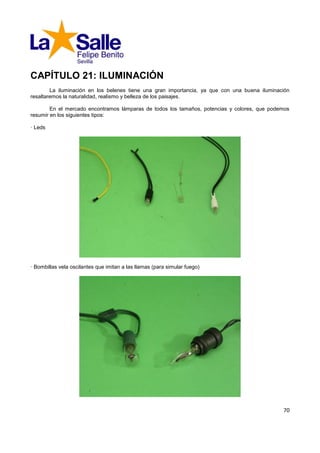 CAPÍTULO 21: ILUMINACIÓN
        La iluminación en los belenes tiene una gran importancia, ya que con una buena iluminación
resaltaremos la naturalidad, realismo y belleza de los paisajes.

        En el mercado encontramos lámparas de todos los tamaños, potencias y colores, que podemos
resumir en los siguientes tipos:

· Leds




· Bombillas vela oscilantes que imitan a las llamas (para simular fuego)




                                                                                               70
 