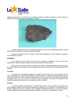 podemos conservarlo de un año para otro envuelto en papel o en bolsas de plástico. Cuando volvamos a
utilizarlo lo rociaremos con agua y unas gotas de vinagre.




       También podemos encontrar en la tiendas de acuarios y en las de manualidades líquenes o musgo
escandinavo muy apropiados para la confección de árboles.

       Aunque nos queda otra opción: construir nuestra propia vegetación. Vamos a realizar una palmera,
una chumbera y un ciprés.

PALMERAS

       En los belenes de tipo histórico es frecuente la colocación de palmeras, por ser el árbol más
representativo. Suelen ponerse en grupos de dos o tres piezas de distinto tamaño.

       Existen en los comercios palmeras de plástico que pueden servirnos perfectamente para colocarlas
en nuestros belenes. Sin embargo, vamos a seguir paso a paso la construcción de una palmera de forma
manual.

Las hojas

        Las haremos en tres tamaños distintos en cartulina de color verde oscuro. Se necesitan unas 20
hojas por palmera y por cada hoja necesitamos dos partes iguales: se pegan las cartulinas de dos en dos
con cola, colocando en medio de ellas un alambre largo y fino que sirva de nervio de la hoja. Este alambre
sobresaldrá unos 6 cm. por uno de sus extremos. Una vez pegadas, se recortan las hojas de forma
alargada y posteriormente haremos con una tijera los cortes en oblicuo.

El tronco

         Lo vamos a realizar en poliestireno. Cortamos tantas piezas como necesitamos para obtener el
grosor deseado. Pegamos las piezas con pegamento de contacto o con cola blanca. Lo redondeamos, con
el cúter, ayudados con la lija o una lima, y con el soldador hacemos la imitación a un tronco de palmera.
Una vez tallado le daremos una mano de plaste o escayola y, una vez seco, procederemos a pintar.



                                                                                                       74
 
