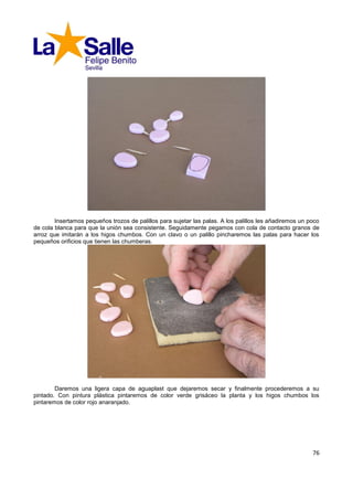 Insertamos pequeños trozos de palillos para sujetar las palas. A los palillos les añadiremos un poco
de cola blanca para que la unión sea consistente. Seguidamente pegamos con cola de contacto granos de
arroz que imitarán a los higos chumbos. Con un clavo o un palillo pincharemos las palas para hacer los
pequeños orificios que tienen las chumberas.




        Daremos una ligera capa de aguaplast que dejaremos secar y finalmente procederemos a su
pintado. Con pintura plástica pintaremos de color verde grisáceo la planta y los higos chumbos los
pintaremos de color rojo anaranjado.




                                                                                                         76
 