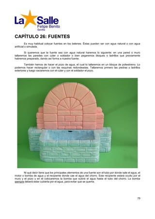 CAPÍTULO 26: FUENTES
           Es muy habitual colocar fuentes en los belenes. Éstas pueden ser con agua natural o con agua
artificial o simulada.

        Si queremos que la fuente sea con agua natural haremos lo siguiente: en una pared o muro
tallaremos las paredes con cúter o soldador o bien pegaremos bloques o ladrillos que previamente
habremos preparado, dando así forma a nuestra fuente.

        También hemos de hacer el pozo de agua, el cual lo tallaremos en un bloque de poliestireno. Lo
podemos hacer rectangular o con las esquinas redondeadas. Tallaremos primero las piedras o ladrillos
exteriores y luego vaciaremos con el cúter y con el soldador el pozo.




       Ni qué decir tiene que los principales elementos de una fuente son el tubo por donde sale el agua, el
motor o bomba de agua y el recipiente donde cae el agua del chorro. Este recipiente estará oculto por el
muro y el pozo y en él colocaremos la bomba que subirá el agua hasta el tubo del chorro. La bomba
siempre deberá estar cubierta por el agua, para evitar que se queme.




                                                                                                         79
 