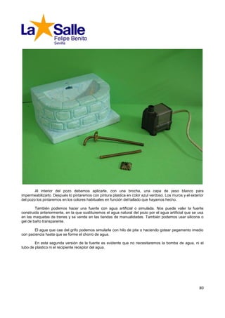 Al interior del pozo debemos aplicarle, con una brocha, una capa de yeso blanco para
impermeabilizarlo. Después lo pintaremos con pintura plástica en color azul verdoso. Los muros y el exterior
del pozo los pintaremos en los colores habituales en función del tallado que hayamos hecho.

        También podemos hacer una fuente con agua artificial o simulada. Nos puede valer la fuente
construida anteriormente, en la que sustituiremos el agua natural del pozo por el agua artificial que se usa
en las maquetas de trenes y se vende en las tiendas de manualidades. También podemos usar silicona o
gel de baño transparente.

       El agua que cae del grifo podemos simularla con hilo de pita o haciendo gotear pegamento imedio
con paciencia hasta que se forme el chorro de agua.

        En esta segunda versión de la fuente es evidente que no necesitaremos la bomba de agua, ni el
tubo de plástico ni el recipiente receptor del agua.




                                                                                                         80
 