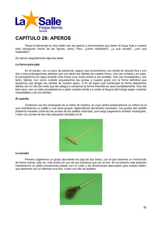 CAPÍTULO 28: APEROS
        Pieza fundamental en todo belén son los aperos y herramientas que darán el toque final a nuestra
obra (excepción hecha de las figuras, claro). Pero, ¿cómo realizarlos?, ¿a qué escala?, ¿con qué
materiales?

Os damos seguidamente algunas ideas:

La horca para paja

         En el campo, con un poco de paciencia, seguro que encontramos una ramita de arbusto fina y con
dos o tres prolongaciones abiertas que nos darán los dientes de nuestra horca. Una vez cortada y en casa,
la sumergiremos en agua durante unas horas (una noche entera a ser posible). Una vez humedecida y, por
tanto, blanda, con sumo cuidado arquearemos las puntas a nuestro gusto con la forma definitiva que
queremos que tengan los dientes de nuestro apero. A fin de lograr que mantengan la forma deberemos
atarlos con un hilo de modo que les obligue a conservar la forma mientras se seca completamente. Una vez
bien seca, con un cúter procederemos a pelar nuestra ramita y a cortar la largura del mango según nuestras
necesidades y de sus dientes.

El rastrillo

        Cortamos una tira rectangular de un listón de madera, en cuyo centro practicaremos un orificio en el
que insertaremos un palillo o una rama gruesa, dependiendo del tamaño necesario. Las puntas del rastrillo
podemos hacerlas cortando las puntas de los palillos redondos, que luego pegaremos al listón rectangular,
o bien con puntas de las más pequeñas clavadas en él.




La escoba

        Primero cogeremos un grupo abundante de paja de tipo brezo, con el que haremos un montoncito
de forma cónica, esto es, más ancho en uno de sus extremos que por el otro. En el extremo más estrecho
insertaremos un palito previamente pelado con un cúter y de dimensiones adecuadas para nuestro belén,
que ataremos con un alambre muy fino, o bien con hilo de arpillera.




                                                                                                         82
 