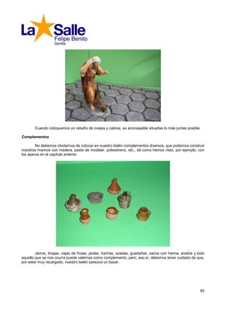 Cuando coloquemos un rebaño de ovejas y cabras, es aconsejable situarlas lo más juntas posible.

Complementos

        No debemos olvidarnos de colocar en nuestro belén complementos diversos, que podemos construir
nosotros mismos con madera, pasta de modelar, poliestireno, etc., tal como hemos visto, por ejemplo, con
los aperos en el capítulo anterior.




        Jarros, tinajas, cajas de frutas, jaulas, hachas, azadas, guadañas, sacos con harina, arados y todo
aquello que se nos ocurra puede valernos como complemento, pero, eso sí, debemos tener cuidado de que,
por estar muy recargado, nuestro belén parezca un bazar.




                                                                                                        85
 