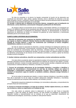 Se trata de comprobar si el alumno ha logrado comprender la función de los elementos que
constituyen las estructuras: vigas, pilares, zapatas, tensores, arcos e identificar los esfuerzos a los que
están sometidos: tracción, compresión y flexión valorando el efecto de dichos esfuerzos sobre los elementos
estructurales de los prototipos fabricados en el aula-taller.
10. Acceder a Internet para la utilización de servicios básicos: navegación para la localización de
información, correo electrónico, comunicación intergrupal y publicación de información.

        Se persigue valorar el conocimiento de los conceptos y terminología referidos a la navegación por
Internet y la utilización eficiente de los buscadores para afianzar técnicas que les permitan la identificación
de objetivos de búsqueda, la localización de información relevante, su almacenamiento, la creación de
colecciones de referencias de interés y la utilización de gestores de correo electrónico y herramientas
diseñadas para la comunicación grupal.

CUARTO CURSO (CRITERIOS SELECCIONADOS):

1. Describir los elementos que componen las distintas instalaciones de una vivienda y las normas
que regulan su diseño y utilización. Realizar diseños sencillos empleando la simbología adecuada y
montaje de circuitos básicos y valorar las condiciones que contribuyen al ahorro energético,
habitabilidad y estética en una vivienda.

        Se trata de valorar la capacidad de interpretar y manejar simbología de instalaciones eléctricas, de
calefacción, aire acondicionado, comunicaciones, suministro de agua y saneamiento. Para ello se han de
poner de manifiesto los conocimientos sobre los elementos, normativa básica y las destrezas para el
montaje y la comprobación de instalaciones sencillas. Los alumnos deben ser capaces también de analizar
los elementos componentes de las facturas de los diferentes suministros y conocer y aplicar las técnicas
actuales de ahorro energético.

5. Analizar sistemas automáticos, describir sus componentes y montar automatismos sencillos.

        Con este criterio se pretende valorar la capacidad de analizar el funcionamiento de automatismos en
diferentes dispositivos técnicos habituales, diferenciando los sistemas de control en lazo abierto y cerrado.
Se pretende, asimismo, conocer si se sabe representar y montar circuitos sencillos, empleando este tipo de
componentes en sistemas eléctricos, hidráulicos, neumáticos y mecánicos.

7. Conocer las principales aplicaciones de las tecnologías hidráulica y neumática e identificar y
describir las características y funcionamiento de este tipo de sistemas. Utilizar con soltura la
simbología y nomenclatura necesaria para representar circuitos con la finalidad de diseñar y
construir un mecanismo capaz de resolver un problema cotidiano, utilizando energía hidráulica o
neumática.

       Se ha de evaluar la capacidad para diseñar y construir sistemas hidráulicos o neumáticos sencillos.
Para ello el alumnado ha de ser capaz de analizar aplicaciones habituales hidráulicas y neumáticas,
conocer los elementos que componen estos sistemas, sus símbolos y función.

         Representar esquemas empleando la simbología y la nomenclatura adecuadas y comprendiendo los
principios físicos de funcionamiento.

8. Conocer la evolución tecnológica a lo largo de la historia. Analizar objetos técnicos y su relación
con el entorno y valorar su repercusión en la calidad de vida.

        Con este criterio se pretende valorar la elaboración de juicios de valor frente al desarrollo
tecnológico a partir del análisis de objetos técnicos. Se trata también de establecer la capacidad de
relacionar inventos y descubrimientos con el contexto en el que se desarrollan interpretando las
modificaciones tecnológicas, económicas y sociales en cada periodo histórico
                                                                                                             9
 