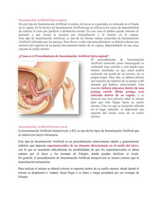 Inseminación Artificial Intravaginal
En este tipo de Inseminación Artificial el semen, tal como es eyaculado, es colocado en el fondo
de la vagina. Es la técnica de Inseminación Artificial que se utiliza en los casos de imposibilidad
de realizar el coito por parálisis o disfunción sexual. En este caso el médico puede entrenar al
paciente a que recoja la muestra por masturbación y lo inyecte en la vagina.
Este tipo de inseminación Artificial, es una de las formas menos conocidas de Inseminación
Artificial utilizadas por las parejas. Para llevar a cabo este procedimiento se deberá colocar una
muestra del esperma de su pareja directamente dentro de su vagina, depositándolo en una zona
cercana al cuello uterino.

¿Cómo es el Procedimiento de Inseminación Artificial Intravaginal?
                                                     El procedimiento de Inseminación
                                                     Artificial conocido como Intravaginal es
                                                     realmente muy sencillo y está dando muy
                                                     buenos resultados ya que usted podría
                                                     realizarlo sin ayuda de un tercero, en su
                                                     propio hogar. Para ello, se deberá utilizar
                                                     una muestra de esperma de su pareja o del
                                                     donante que hubiera seleccionado. Esta
                                                     muestra deberá colocarse dentro de una
                                                     jeringa estéril. Dicha jeringa será
                                                     colocada dentro de su vagina, y se
                                                     ejercerá una leve presión sobre la misma
                                                     para que ésta llegue hasta su cuello
                                                     uterino. Una vez que se encuentre ubicada
                                                     en el lugar indicado, se depositará una
                                                     muestra del semen cerca de su cuello
                                                     uterino.


Inseminación Artificial Intracervical
La Inseminación Artificial intracervical, o ICI, es uno de los tipos de Inseminación Artificial que
se realiza con mayor frecuencia.

Este tipo de Inseminación Artificial es un procedimiento relativamente rápido y generalmente
indoloro que deposita espermatozoides de un donante directamente en el cuello del útero,
con lo que se aumentan radicalmente las posibilidades de que los espermatozoides se abran
camino por el útero y las trompas de Falopio, donde puedan fertilizar el óvulo.
En general, el procedimiento de Inseminación Artificial intracervical es menos costoso que la
inseminación intrauterina.

Para realizar el mismo se deberá colocar el esperma dentro de su cuello uterino, desde donde el
mismo se desplazará o `nadará´ hasta llegar a su útero y luego ascenderá por sus trompas de
Falopio.
 