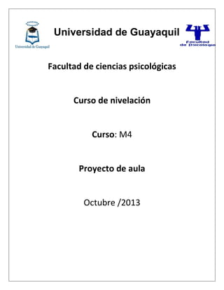 Universidad de Guayaquil
Facultad de ciencias psicológicas
Curso de nivelación
Curso: M4
Proyecto de aula
Octubre /2013
 