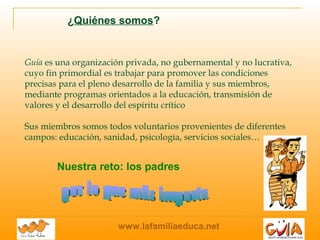 www.lafamiliaeduca.net
Guía es una organización privada, no gubernamental y no lucrativa,
cuyo fin primordial es trabajar para promover las condiciones
precisas para el pleno desarrollo de la familia y sus miembros,
mediante programas orientados a la educación, transmisión de
valores y el desarrollo del espíritu crítico
Sus miembros somos todos voluntarios provenientes de diferentes
campos: educación, sanidad, psicología, servicios sociales…
¿Quiénes somos?
Nuestra reto: los padres
 