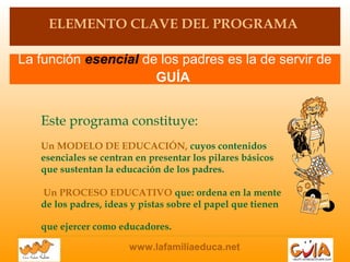 www.lafamiliaeduca.net
La función esencial de los padres es la de servir de
GUÍA
ELEMENTO CLAVE DEL PROGRAMA
Este programa constituye:
Un MODELO DE EDUCACIÓN, cuyos contenidos
esenciales se centran en presentar los pilares básicos
que sustentan la educación de los padres.
Un PROCESO EDUCATIVO que: ordena en la mente
de los padres, ideas y pistas sobre el papel que tienen
que ejercer como educadores.
 