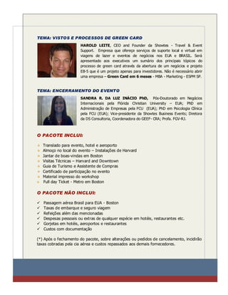 TEMA: VISTOS E PROCESSOS DE GREEN CARD
                        HAROLD LEITE, CEO and Founder da Showtes - Travel & Event
                        Support. Empresa que ofereçe serviços de suporte local e virtual em
                        viagens de lazer e eventos de negócios nos EUA e BRASIL. Será
                        apresentado aos executivos um sumário dos principais tópicos do
                        processo de green card através da abertura de um negócios e projeto
                        EB-5 que é um projeto apenas para investidores. Não é necessário abrir
                        uma empresa – Green Card em 6 meses - MBA - Marketing - ESPM SP.


TEMA: ENCERRAMENTO DO EVENTO
                        SANDRA R. DA LUZ INÁCIO PhD, Pós-Doutorado em Negócios
                        Internacionais pela Flórida Christian University – EUA; PhD em
                        Administração de Empresas pela FCU (EUA); PhD em Psicologia Clínica
                        pela FCU (EUA); Vice-presidente da Showtes Business Events; Diretora
                        da DS Consultoria, Coordenadora do GEEF- CRA; Profa. FGV-RJ.



O PACOTE INCLUI:

    Translado para evento, hotel e aeroporto
    Almoço no local do evento – Instalações de Harvard
    Jantar de boas-vindas em Boston
    Visitas Técnicas – Harvard and Downtown
    Guia de Turismo e Assistente de Compras
    Certificado de participação no evento
    Material impresso do workshop
    Full day Ticket - Metro em Boston

O PACOTE NÃO INCLUI:

   Passagem aérea Brasil para EUA - Boston
   Taxas de embarque e seguro viagem
   Refeições além das mencionadas
   Despesas pessoais ou extras de qualquer espécie em hotéis, restaurantes etc.
   Gorjetas em hotéis, aeroportos e restaurantes
   Custos com documentação

(*) Após o fechamento do pacote, sobre alterações ou pedidos de cancelamento, incidirão
taxas cobradas pela cia aérea e custos repassados aos demais fornecedores.
 