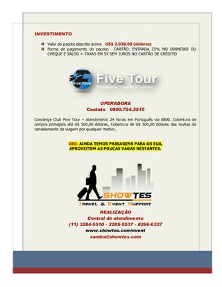 INVESTIMENTO

      Valor do pacote descrito acima US$ 2.038.00 (dólares)
      Forma de pagamento do pacote: CARTÃO: ENTRADA 25% NO DINHEIRO OU
      CHEQUE E SALDO + TAXAS EM 5X SEM JUROS NO CARTÃO DE CRÉDITO




                                OPERADORA
                           Contato 0800.724.2515

Concierge Club Five Tour – Atendimento 24 horas em Português via 0800, Cobertura de
compra protegida até U$ 500,00 dólares, Cobertura de U$ 500,00 dólares das multas de
cancelamento da viagem por qualquer motivo.


                 OBS: AINDA TEMOS PASSAGENS PARA OS EUA,
                 APROVEITEM AS POUCAS VAGAS RESTANTES.




                              REALIZAÇÃO
                         Central de atendimento
                 (11) 3284-5510 - 3285-5537 - 8266-6327
                        www.showtes.com/event
                          sandra@showtes.com
 