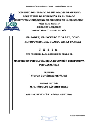 ELABORACIÓN DE DOCUMENTOS DE TITULACIÓN DEL IMCED.



  GOBIERNO DEL ESTADO DE MICHOACÁN DE OCAMPO
      SECRETARIA DE EDUCACIÓN EN EL ESTADO
INSTITUTO MICHOACANO DE CIENCIAS DE LA EDUCACIÓN
                     “José María Morelos”
                   DIRECCIÓN ACADÉMICA
              DEPARTAMENTO DE PSICOLOGÍA


        EL PADRE, EL INCESTO Y LA LEY, COMO
       ESTRUCTURA DEL SUJETO EN LA FAMILIA


                     T E S I S
        QUE PRESENTA PARA OBTENER EL GRADO DE


MAESTRO EN PSICOLOGÍA DE LA EDUCACIÓN PERSPECTIVA
                      PSICOANALÍTICA


                           PRESENTA
             VÍCTOR GUTIÉRREZ OLIVÁREZ


                       ASESOR DE TESIS
           M. C. RODOLFO SÁNCHEZ TELLO


        MORELIA, MICHOACÁN., MÉXICO, JULIO 2007.




                                                       LIC. VÍCTOR CERVANTES SÁNCHEZ



                               10
 
