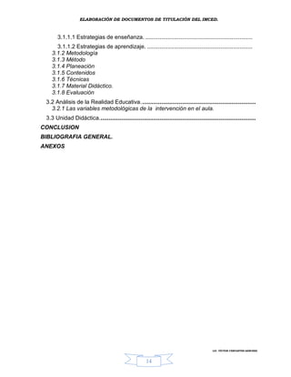 ELABORACIÓN DE DOCUMENTOS DE TITULACIÓN DEL IMCED.



       3.1.1.1 Estrategias de enseñanza. ...................................................................
      3.1.1.2 Estrategias de aprendizaje. ..................................................................
    3.1.2 Metodología
    3.1.3 Método
    3.1.4 Planeación
    3.1.5 Contenidos
    3.1.6 Técnicas
    3.1.7 Material Didáctico.
    3.1.8 Evaluación
 3.2 Análisis de la Realidad Educativa........................................................................
   3.2.1 Las variables metodológicas de la intervención en el aula.
 3.3 Unidad Didáctica..................................................................................................
CONCLUSION
BIBLIOGRAFIA GENERAL.
ANEXOS




                                                                                              LIC. VÍCTOR CERVANTES SÁNCHEZ



                                                         14
 