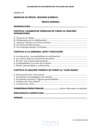 ELABORACIÓN DE DOCUMENTOS DE TITULACIÓN DEL IMCED.



ANEXO 3A

MODELOS DE ÍNDICE: SEGUNDO EJEMPLO:

                                         ÍNDICE GENERAL

INTRODUCCIÓN ......................................................................................

CAPITULO I ELEMENTOS TEÓRICOS EN TORNO AL PROCESO
SUBLIMATORIO

A. Teoria de la Libido .....................................................................................
B. Problemática de la Sublimación.................................................................
C. Apuntes Teóricos en Torno al Deseo ..........................................................
D. La Teoría del Narcicismo ...........................................................................
E. Un Concepto Estelar; la Pulsión ................................................................

CAPITULO II LA GIMNASIA: ARTE Y EDUCACIÓN

A. La educación, una posibilidad de sublimación ...........................................
b. La cultura fisica en el proceso educativo ....................................................
c. El arte: una mirada psicoanalítica..............................................................
d. Complejidades en el arte de la danza. ........................................................
e. Danza, psicoanálisis y sublimación ............................................................

CAPITULO III ANALISIS TEÓRICO EN TORNO AL “CASO MARIA”

A. Presentación del “caso maria” ....................................................................
1. Precisiones metodológicas del método ........................................................
2. El método casuístico: Algunas generalidades .............................................
3. Análisis del “Caso María” ...........................................................................
4. A manera de cierre.....................................................................................

CONSIDERACIONES FINALES........................ ¡Error! Marcador no definido.

BIBLIOGRAFIA CONSULTADA..................................................................

ANEXOS..................................................................................................




                                                                                      LIC. VÍCTOR CERVANTES SÁNCHEZ



                                                    15
 