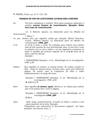 ELABORACIÓN DE DOCUMENTOS DE TITULACIÓN DEL IMCED.




(4)   FREIRE, Paulo. op. cit. P. 123-130.

         NORMAS DE USO DE LOCUCIONES LATINAS MÁS COMUNES

cfr.            Con fere: compárese o cotéjese. Sirve para comparar opiniones o
                señalar nuevas fuentes de conocimiento. Ejemplo: Sobre
                este tema de comunicación

               cfr. A Roberto Aparici, La Educación para los Medios de
Comunicación.
              1 998.p.57
cit. pos. citatum pos: que significa citado por ejemplo, Michel Souchon,
              cit.pos., Roberto Aparici, La Educación para los Medios de
              comunicación. 1998. p67.
et al.        et ah o et alius: y otros. Es utilizada para indicar que existen
              más de dos autores de una determinada obra, si son tres o más
              la primera vez se cita a todos y en las siguientes ocasiones se
              pone el apellido del primero seguido de et al y el titulo de la
              obra y año de edición.
              Ejemplo:

               1 HERNÁNDEZ Sampieri, et al., Metodología de la investigación.
               1998. p.80

ibídem,        Que significa lo mismo, la misma fuente. Se utiliza cuando se
               ibid – repite la misma fuente. Incluye obra, autor pero diferente
               página. Se puede usar ib cualquiera de ellas o todas
               indistintamente a lo largo del texto.

                Ejemplo: 1 HERNÁNDEZ Sampieri, et al., Metodología de !a
                         investigación. 1998. p.80
                2. Ibídem p. 3

Ídem            Que significa lo mismo, igual, idéntico y se utiliza para indicar
                que es la misma obra, autor y página.

                Ejemplo: 1 HERNÁNDEZ Sampieri, et al., Metodología de !a
                         investigación.1998. p80
                2 Ídem

infra.           infra: abajo, posteriormente. Cuando se refiere o remite a una
                 parte posterior de la obra. Ejemplo:
               “Proposición que demuestra el documento original”, vid mfra,
               apéndice, documento núm. 3.


                                                                LIC. VÍCTOR CERVANTES SÁNCHEZ



                                            17
 