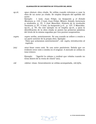 ELABORACIÓN DE DOCUMENTOS DE TITULACIÓN DEL IMCED.



op.cit.   opus citatum: obra citada. Se utiliza cuando volvemos a usar la
          obra de un autor ya citado. Se emplea después del apellido del
          autor.
          Ejemplo:      1 Leal, Juan Felipe, La burguesía y el Estado
          Mexicano, p. 123. 2 Leal, Juan Felipe, México: Estado, burocracia
          y sindicatos, p. 35. 3 José Mancidor, Historia de la revolución
          mexicana, p. 87. 4 Leal, La burguesía y el... p. 127. 5 Mancidor,
          op.cit., p. 95. En este ejemplo no se emplea op.cit., y para la
          identificación de la obra citada se ponen las primeras palabras
          del título de la misma seguidas por tres puntos suspensivos.

supra     supra: arriba, anteriormente. Se usa cuando se refiere o remite a
          un parte anterior de la propia obra. Ejemplo:
           ‘Dato que aclaramos anteriormente”, vid. supra, introducción al
           capítulo.

(sic)     sicut léase como está. Se usa entre paréntesis. Señala que un
          evidente error está o estaba en el original. A menudo se utiliza en
          tono irónico.

          Ejemplo:     “Agachó la cabeza y confesó que robaba cuando no
          tenía dinero de la venta de clinex” (sic).

vid       videtur. véase. Generalmente se utiliza acompañada, vid.infra.




                                                            LIC. VÍCTOR CERVANTES SÁNCHEZ



                                    18
 