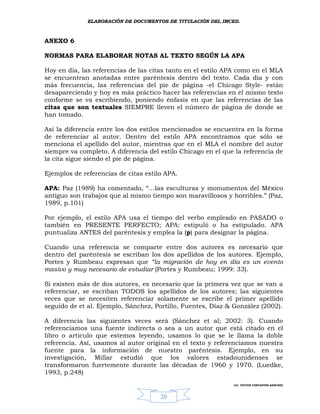 ELABORACIÓN DE DOCUMENTOS DE TITULACIÓN DEL IMCED.



ANEXO 6

NORMAS PARA ELABORAR NOTAS AL TEXTO SEGÚN LA APA

Hoy en día, las referencias de las citas tanto en el estilo APA como en el MLA
se encuentran anotadas entre paréntesis dentro del texto. Cada día y con
más frecuencia, las referencias del pie de página -el Chicago Style- están
desapareciendo y hoy es más práctico hacer las referencias en el mismo texto
conforme se va escribiendo, poniendo énfasis en que las referencias de las
citas que son textuales SIEMPRE lleven el número de página de donde se
han tomado.

Así la diferencia entre los dos estilos mencionados se encuentra en la forma
de referenciar al autor. Dentro del estilo APA encontramos que sólo se
menciona el apellido del autor, mientras que en el MLA el nombre del autor
siempre va completo. A diferencia del estilo Chicago en el que la referencia de
la cita sigue siendo el pie de página.

Ejemplos de referencias de citas estilo APA.

APA: Paz (1989) ha comentado, “…las esculturas y monumentos del México
antiguo son trabajos que al mismo tiempo son maravillosos y horribles.” (Paz,
1989, p.101)

Por ejemplo, el estilo APA usa el tiempo del verbo empleado en PASADO o
también en PRESENTE PERFECTO; APA: estipuló o ha estipulado. APA
puntualiza ANTES del paréntesis y emplea la (p) para designar la página.

Cuando una referencia se comparte entre dos autores es necesario que
dentro del paréntesis se escriban los dos apellidos de los autores. Ejemplo,
Portes y Rumbeau expresan que “la migración de hoy en día es un evento
masivo y muy necesario de estudiar (Portes y Rumbeau; 1999: 33).

Si existen más de dos autores, es necesario que la primera vez que se van a
referenciar, se escriban TODOS los apellidos de los autores; las siguientes
veces que se necesiten referenciar solamente se escribe el primer apellido
seguido de et al. Ejemplo, Sánchez, Portillo, Fuentes, Díaz & González (2002).

A diferencia las siguientes veces será (Sánchez et al; 2002: 3). Cuando
referenciamos una fuente indirecta o sea a un autor que está citado en el
libro o artículo que estemos leyendo, usamos lo que se le llama la doble
referencia. Así, usamos al autor original en el texto y referenciamos nuestra
fuente para la información de nuestro paréntesis. Ejemplo, en su
investigación, Millar estudió que los valores estadounidenses se
transformaron fuertemente durante las décadas de 1960 y 1970. (Luedke,
1993, p.248)
                                                              LIC. VÍCTOR CERVANTES SÁNCHEZ



                                      20
 