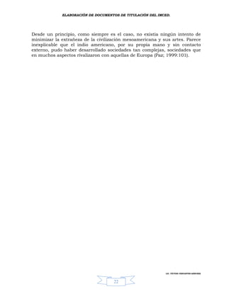 ELABORACIÓN DE DOCUMENTOS DE TITULACIÓN DEL IMCED.




Desde un principio, como siempre es el caso, no existía ningún intento de
minimizar la extrañeza de la civilización mesoamericana y sus artes. Parece
inexplicable que el indio americano, por su propia mano y sin contacto
externo, pudo haber desarrollado sociedades tan complejas, sociedades que
en muchos aspectos rivalizaron con aquellas de Europa (Paz; 1999:101).




                                                            LIC. VÍCTOR CERVANTES SÁNCHEZ



                                    22
 