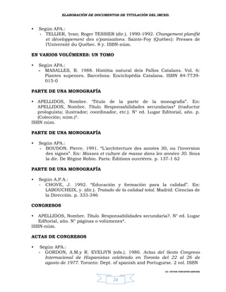 ELABORACIÓN DE DOCUMENTOS DE TITULACIÓN DEL IMCED.



•   Según APA.:
    - TELLIER, ‘(van; Roger TESSIER (dir.). 1990-1992. Changement planifié
       et développement des o’panisations. Sainte-Foy (Québec): Presses de
       l’Université du Québec. 8 y. ISBN-núm.

EN VARIOS VOLÚMENES: UN TOMO

•   Según APA.:
    - MASALLES, R. 1988. Histótia natural deis PaSos Catalans. Vol. 6:
      Piantes supenors. Barcelona: Enciclopédia Catalana. ISBN 84-7739-
      015-0

PARTE DE UNA MONOGRAFÍA

• APELLIDOS, Nombre. ‘Título de la parte de la monografía”. En:
   APELLIDOS, Nombre. Título. Responsabilidades secundarias* (traductor
   prologuista; ilustrador; coordinador, etc.). N° ed. Lugar Editorial, año. p.
   (Colección; núm.)*.
ISBN núm.

PARTE DE UNA MONOGRAFÍA

•   Según APA.:
    - BOUDON, Pierre. 1991. “L’architecture des années 30, ou l’inversion
       des signes”. En: Masses et culture de masse dans les années 30. Sous
       la dir. De Régíne Robin. Paris: Éditions ouvriéres. p. 137-1 62

PARTE DE UNA MONOGRAFÍA

•   Según A.P.A.:
    - CHOVE, J. 1992. “Educación y formación para la calidad”. En:
       LABOUCHEIX, y. (dir.). Tratado de la calidad total. Madrid: Ciencias de
       la Dirección. p. 333-346

CONGRESOS

•  APELLIDOS, Nombre. Título. Responsabilidades secundaria?. N° ed. Lugar
   Edftorial, año. N° páginas o volúmenes*.
ISBN-núm.

ACTAS DE CONGRESOS

•    Según APA.:
    - GORDON, A.M.y R. EVELIYN (eds.). 1980. Actas del Sexto Congreso
       Internacional de Hispanistas celebrado en Toronto del 22 al 26 de
       agosto de 1977. Toronto: Dept. of spanish and Portuguese. 2 vol. ISBN
                                                              LIC. VÍCTOR CERVANTES SÁNCHEZ



                                      24
 
