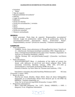 ELABORACIÓN DE DOCUMENTOS DE TITULACIÓN DEL IMCED.



 •   Autor(es)
 •     Título
 •   Tipo de soporte
 •   Responsabilidad secundaria*
 •   Edición
 •   Lugar de publicación
 •   Editorial
 •   Fecha de edición
 •   Fecha de actualización / revisión
 •   Serie*
 •   Notas
 •   Disponibilidad y acceso”
 •   Fecha de consulta”
 •   Número normalizado

MODELO:
  Autor principal. Título [tipo de soporte]. Responsables secundarios*
  Edición. Lugar de publicación: editor, fecha de publicación, fecha de
  actualización/revisión    Descripción   física*.   (Colección)* Notas*.
  Disponibilidad y acceso** [Fecha de consulta] ** Número normalizado*

EJEMPLOS:
• Texto electrónico:
  - CARROL, Lewis. Auca adventures in Woncyefland [en línea]. Texinfo ed.
     2.1. [Dortmund, Gernlany]:wind5piel noviembre 1994. Disponible en :
     http://wwwgermaynetibookicarrol1/alice.html También disponible en
     Internet en versiones PostSript y ASCCI:
     cftp:ftp. Germay. EU. net/pub/books/caaojl/> [Consulta: i o febrero
     1995]
• Texto electrónico:
  - WOLLSTONECRAFT Mary. A vindication of the dghts of women [en
     línea]: with stfictures on po/it/cal and moral subjecjs. [New York]:
     Columbia Univertity, Bartleby Library, 1996. XVI, (171-340 p.
     Transcripción y conversión al formato HTML de la ed.:
    Printed at Boston: by Peter Edes for Thomas and Andrews, 1792.

     http:llwwcc.columbia.edu/ad5/bartIeby/WoIlstonecraft1l       OC.htm
[Consulta: 5 mayo 1997]
• Bases de datos:
   - Wo,ICat [en líneal. [Dublin, Ohiol: OCLC. Base de datos bibliográfica
     disponible en el distribuidor OCLG First Serarch por la red IPSS vía
     IBERPAC. También disponible en:
      http:/lw~w.ref.uk.oclc.org:20OO [Consulta: 6 mayo 1997]
• Programas informáticos:
   - Micra CDS/ISIS [disquete]. Ver. 3.071. [París]: UNESCO, c 1995. 1
     disquete; 9 cm. Programa informático
                                                             LIC. VÍCTOR CERVANTES SÁNCHEZ



                                         30
 
