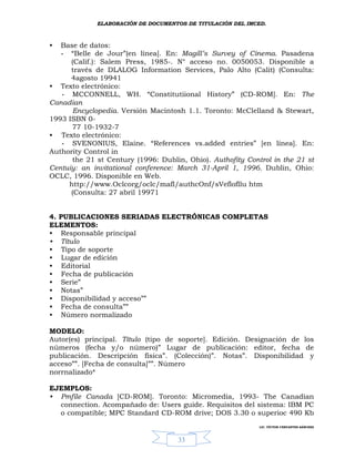 ELABORACIÓN DE DOCUMENTOS DE TITULACIÓN DEL IMCED.



•  Base de datos:
   - “Belle de Jour”(en línea]. En: Magill’s Survey of Cinema. Pasadena
      (Calif.): Salem Press, 1985-. N° acceso no. 0050053. Disponible a
      través de DLALOG Information Services, Palo Alto (Calit) (Consulta:
      4agosto 19941
• Texto electrónico:
   - MCCONNELL, WH. “Constitutiional History” (CD-ROM]. En: The
Canadian
      Encyclopedia. Versión Macintosh 1.1. Toronto: McClelland & Stewart,
1993 ISBN 0-
      77 10-1932-7
• Texto electrónico:
   - SVENONIUS, Elaine. “References vs.added entries” [en línea]. En:
Authority Control in
      the 21 st Century (1996: Dublin, Ohio). Authofity Control in the 21 st
Centuiy: an invitational conference: March 31-April 1, 1996. Dublin, Ohio:
OCLC, 1996. Disponible en Web.
     http://www.Oclcorg/oclc/mafl/authcOnf/sVeflofllu htm
      (Consulta: 27 abril 19971


4. PUBLICACIONES SERIADAS ELECTRÓNICAS COMPLETAS
ELEMENTOS:
• Responsable principal
• Título
• Tipo de soporte
• Lugar de edición
• Editorial
• Fecha de publicación
• Serie”
• Notas”
• Disponibilidad y acceso””
• Fecha de consulta””
• Número normalizado

MODELO:
Autor(es) principal. Título (tipo de soporte]. Edición. Designación de los
números (fecha y/o número)” Lugar de publicación: editor, fecha de
publicación. Descripción física”. (Colección)”. Notas”. Disponibilidad y
acceso””. [Fecha de consulta]””. Número
norrnalizado*

EJEMPLOS:
• Pmfile Canada [CD-ROM]. Toronto: Micromedia, 1993- The Canadian
  connection. Acompañado de: Users guide. Requisitos del sistema: IBM PC
  o compatible; MPC Standard CD-ROM drive; DOS 3.30 o superioc 490 Kb
                                                            LIC. VÍCTOR CERVANTES SÁNCHEZ



                                    33
 
