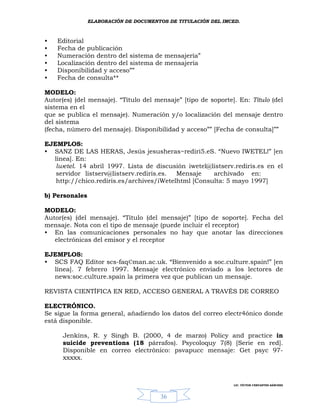 ELABORACIÓN DE DOCUMENTOS DE TITULACIÓN DEL IMCED.



•   Editorial
•   Fecha de publicación
•   Numeración dentro del sistema de mensajería”
•   Localización dentro del sistema de mensajería
•   Disponibilidad y acceso””
•   Fecha de consulta**

MODELO:
Autor(es) (del mensaje). “Título del mensaje” [tipo de soporte]. En: Título (del
sistema en el
que se publica el mensaje). Numeración y/o localización del mensaje dentro
del sistema
(fecha, número del mensaje). Disponibilidad y acceso”” [Fecha de consulta]””

EJEMPLOS:
• SANZ DE LAS HERAS, Jesús jesusheras~rediri5.eS. “Nuevo IWETEL!” [en
  línea]. En:
   lwetel. 14 abril 1997. Lista de discusión iwetel@listserv.rediris.es en el
   servidor listserv@listserv.rediris.es. Mensaje    archivado en:
   http://chico.rediris.es/archives/iWetelhtml [Consulta: 5 mayo 1997]

b) Personales

MODELO:
Autor(es) (del mensaje). “Título (del mensaje)” [tipo de soporte]. Fecha del
mensaje. Nota con el tipo de mensaje (puede incluir el receptor)
• En las comunicaciones personales no hay que anotar las direcciones
   electrónicas del emisor y el receptor

EJEMPLOS:
• SCS FAQ Editor scs-faq©man.ac.uk. “Bienvenido a soc.culture.spain!” [en
  línea]. 7 febrero 1997. Mensaje electrónico enviado a los lectores de
  news:soc.culture.spain la primera vez que publican un mensaje.

REVISTA CIENTÍFICA EN RED, ACCESO GENERAL A TRAVÉS DE CORREO

ELECTRÓNICO.
Se sigue la forma general, añadiendo los datos del correo electr4ónico donde
está disponible.

      Jenkins, R. y Singh B. (2000, 4 de marzo) Policy and practice in
      suicide preventions (18 párrafos). Psycoloquy 7(8) [Serie en red].
      Disponible en correo electrónico: psvapucc mensaje: Get psyc 97-
      xxxxx.



                                                               LIC. VÍCTOR CERVANTES SÁNCHEZ



                                       36
 