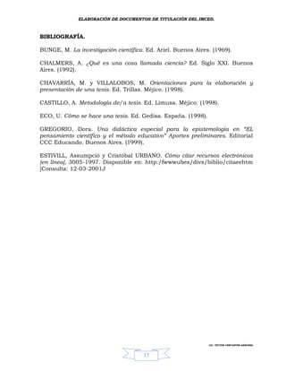 ELABORACIÓN DE DOCUMENTOS DE TITULACIÓN DEL IMCED.



BIBLIOGRAFÍA.

BUNGE, M. La investigación científica. Ed. Ariel. Buenos Aires. (1969).

CHALMERS, A. ¿Qué es una cosa llamada ciencia? Ed. Siglo XXI. Buenos
Aires. (1992).

CHAVARRÍA, M. y VILLALOBOS, M. Orientaciones para la elaboración y
presentación de una tesis. Ed. Trillas. Méjico. (1998).

CASTILLO, A. Metodología de/a tesis. Ed. Limusa. Méjico. (1998).

ECO, U. Cómo se hace una tesis. Ed. Gedisa. España. (1998).

GREGORIO, Dora. Una didáctica especial para la epistemología en “EL
pensamiento científico y el método educativo” Aportes preliminares. Editorial
CCC Educando. Buenos Aires. (1999).

ESTIVILL, Assumpció y Cristóbal URBANO. Cómo citar recursos electrónicos
(en línea], 3005-1997. Disponible en: http:/fwwwubes/divs/biblio/citaeehtm
[Consulta: 12-03-2001J




                                                              LIC. VÍCTOR CERVANTES SÁNCHEZ



                                      37
 