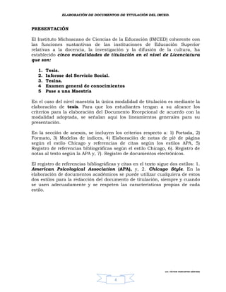 ELABORACIÓN DE DOCUMENTOS DE TITULACIÓN DEL IMCED.



PRESENTACIÓN

El Instituto Michoacano de Ciencias de la Educación (IMCED) coherente con
las funciones sustantivas de las instituciones de Educación Superior
relativas a la docencia, la investigación y la difusión de la cultura, ha
establecido cinco modalidades de titulación en el nivel de Licenciatura
que son:

   1.   Tesis.
   2.   Informe del Servicio Social.
   3.   Tesina.
   4    Examen general de conocimientos
   5    Pase a una Maestría

En el caso del nivel maestría la única modalidad de titulación es mediante la
elaboración de tesis. Para que los estudiantes tengan a su alcance los
criterios para la elaboración del Documento Recepcional de acuerdo con la
modalidad adoptada, se señalan aquí los lineamientos generales para su
presentación.

En la sección de anexos, se incluyen los criterios respecto a: 1) Portada, 2)
Formato, 3) Modelos de índices, 4) Elaboración de notas de pié de página
según el estilo Chicago y referencias de citas según los estilos APA, 5)
Registro de referencias bibliográficas según el estilo Chicago, 6). Registro de
notas al texto según la APA y, 7). Registro de documentos electrónicos.

El registro de referencias bibliográficas y citas en el texto sigue dos estilos: 1.
American Psicological Association (APA), y, 2. Chicago Style. En la
elaboración de documentos académicos se puede utilizar cualquiera de estos
dos estilos para la redacción del documento de titulación, siempre y cuando
se usen adecuadamente y se respeten las características propias de cada
estilo.




                                                                 LIC. VÍCTOR CERVANTES SÁNCHEZ



                                        4
 