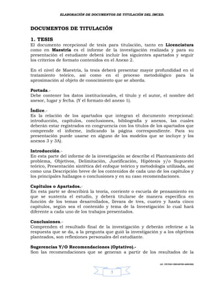 ELABORACIÓN DE DOCUMENTOS DE TITULACIÓN DEL IMCED.



DOCUMENTOS DE TITULACIÓN

1. TESIS
El documento recepcional de tesis para titulación, tanto en Licenciatura
como en Maestría es el informe de la investigación realizada y para su
presentación el estudiante deberá incluir los siguientes apartados y seguir
los criterios de formato contenidos en el Anexo 2.

En el nivel de Maestría, la tesis deberá presentar mayor profundidad en el
tratamiento teórico, así como en el proceso metodológico para la
aproximación al objeto de conocimiento que se aborda.

Portada.-
Debe contener los datos institucionales, el título y el autor, el nombre del
asesor, lugar y fecha. (Y el formato del anexo 1).

Índice.-
Es la relación de los apartados que integran el documento recepcional:
introducción, capítulos, conclusiones, bibliografía y anexos, las cuales
deberán estar registrados en congruencia con los títulos de los apartados que
comprende el informe, indicando la página correspondiente. Para su
presentación puede usarse en alguno de los modelos que se incluye y los
anexos 3 y 3A).

Introducción.-
En esta parte del informe de la investigación se describe el Planteamiento del
problema, Objetivos, Delimitación, Justificación, Hipótesis y/o Supuesto
teórico, Presentación sintética del enfoque teórico y metodología utilizada, así
como una Descripción breve de los contenidos de cada uno de los capítulos y
los principales hallazgos o conclusiones y en su caso recomendaciones.

Capítulos o Apartados.-
En esta parte se describirá la teoría, corriente o escuela de pensamiento en
que se sustenta el estudio, y deberá titularse de manera específica en
función de los temas desarrollados, llevara de tres, cuatro y hasta cinco
capítulos, según sea el contenido y tema de la Investigación lo cual hará
diferente a cada uno de los trabajos presentados.

Conclusiones.-
Comprenden el resultado final de la investigación y deberán referirse a la
respuesta que se da, a la pregunta que guió la investigación y a los objetivos
planteados, son reflexiones personales del estudiante.

Sugerencias Y/O Recomendaciones (Optativo).-
Son las recomendaciones que se generan a partir de los resultados de la

                                                               LIC. VÍCTOR CERVANTES SÁNCHEZ



                                       5
 