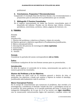 ELABORACIÓN DE DOCUMENTOS DE TITULACIÓN DEL IMCED.



       profesional.

   6. Conclusiones, Propuestas Y Recomendaciones.
   Comprende el resultado final del Servicio Social y las recomendaciones o
      propuestas para la atención de la problemática que se atendió.

   7. Bibliografía Y Fuentes Consultadas.
   Es el registro sistematizado de todas las fuentes consultadas para el
      desarrollo del informe. Pueden ser de diverso tipo: Libros, revistas,
      periódicos, entrevistas, archivos, videos, páginas de Internet, etc.

3. TESINA

Portada
Índice
Introducción
1. Planteo del problema y objetivos a) Sujeto y objeto de estudio.
b) Objetivo general y objetivos específicos c) Fundamentos/justificación.
2. Marco conceptual/teórico
3. Descripción del proceso de investigación (tres capítulos)
4. Conclusiones.
5. Bibliografía.
6.- Anexos

Portada
Considerar la portada del anexo correspondiente (DE LA TESIS)

Índice
Considerar cualquiera de las tres formas anexas para su presentación.

Introducción
Se debe de explicar el contenido de la tesina, mencionando sus partes y de
manera general los resultados.

Planteo del Problema y de los Objetivos
Debe quedar en claro cuál es la temática general y dentro de ésta, el
problema, los objetivos y desde qué sujetos y objetos se realizó el abordaje,
justificando adecuadamente todo lo anterior.

Marco Conceptual/Teórico
Es el cuerpo de conocimientos que enmarcan el problema, dan sentido a la
investigación y establecen el llamado “estado del arte” o paradigma actual en
la materia. En otras palabras, es el estudio profundo del tema, a través de la
indagación bibliográfica, de lo que de él se ha escrito con rigor científico,
con la consecuente estructuración lógica del material y análisis crítico del

                                                              LIC. VÍCTOR CERVANTES SÁNCHEZ



                                      7
 