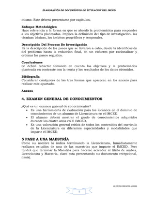 ELABORACIÓN DE DOCUMENTOS DE TITULACIÓN DEL IMCED.



mismo. Este deberá presentarse por capítulos.

Enfoque Metodológico
Hace referencia a la forma en que se abordó la problemática para responder
a los objetivos planteados. Implica la definición del tipo de investigación, las
técnicas básicas, los ámbitos geográficos y temporales.

Descripción Del Proceso De Investigación
Es la descripción de los pasos que se llevaron a cabo, desde la identificación
del problema hasta la redacción final, en un esfuerzo por racionalizar y
ordenar los pasos seguidos.

Conclusiones
Se deben redactar tomando en cuenta los objetivos y la problemática
planteada en contraste con la teoría y los resultados de los datos obtenidos.

Bibliografía
Considerar cualquiera de las tres formas que aparecen en los anexos para
realizar este apartado.

Anexos

4. EXAMEN GENERAL DE CONOCIMIENTOS

¿Qué es un examen general de conocimientos?
   Es una herramienta de evaluación para los alcances en el dominio de
     conocimientos de un alumno de Licenciatura en el IMCED.
   El alumno deberá mostrar el grado de conocimientos adquiridos
     durante los cuatro años en el IMCED.
   Es una valoración general crítica de todos los contenidos del currículo
     de la Licenciatura en diferentes especialidades y modalidades que
     imparte el IMCED.

5 PASE A UNA MAESTRÍA
Como su nombre lo indica terminando la Licenciatura, Inmediatamente
realizara estudios de una de las maestrías que imparte el IMCED. Pero
tendrá que terminar la Maestría para hacerse acreedor al título de ambas,
Licenciatura y Maestría, claro esta presentando su documento recepcional,
(tesis).




                                                               LIC. VÍCTOR CERVANTES SÁNCHEZ



                                       8
 