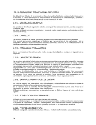 2.2.13.- FORMACION Y CAPACITACION A EMPLEADOS: 
Es obligación del Estado y de los empleadores ofrecer formación y habilitación profesional y técnica a quienes 
lo requieran. El Estado debe propiciar la ubicación laboral de las personas en edad de trabajar y garantizar a 
los minusválidos el derecho a un trabajo acorde con sus condiciones de salud. 
2.2.14.- NEGOCIACION COLECTIVA: 
Se garantiza el derecho de negociación colectiva para regular las relaciones laborales, con las excepciones 
que señale la ley. 
Es deber del Estado promover la concertación y los demás medios para la solución pacífica de los conflictos 
colectivos de trabajo. 
2.2.15.- LA HUELGA: 
Se garantiza el derecho de huelga, salvo en los servicios públicos esenciales definidos por el legislador. 
Una comisión permanente integrada por el Gobierno, por representantes de los empleadores y de los 
trabajadores, fomentará las buenas relaciones laborales, contribuirá a la solución de los conflictos colectivos de 
trabajo y concertará las políticas salariales y laborales. 
2.2.16.- ESTIMULOS A TRABAJADORES: 
La ley podrá establecer los estímulos y los medios para que los trabajadores participen en la gestión de las 
empresas. 
2.2.17.- LA PROPIEDAD PRIVADA: 
Se garantizan la propiedad privada y los demás derechos adquiridos con arreglo a las leyes civiles, los cuales 
no pueden ser desconocidos ni vulnerados por leyes posteriores. Cuando de la aplicación de una ley expedida 
por motivos de utilidad pública o interés social, resultaren en conflicto los derechos de los particulares con la 
necesidad por ella reconocida, el interés privado deberá ceder al interés público o social. 
La propiedad es una función social que implica obligaciones. Como tal, le es inherente una función ecológica. 
El Estado protegerá y promoverá las formas asociativas y solidarias de propiedad. 
Por motivos de utilidad pública o de interés social definidos por el legislador, podrá haber expropiación 
mediante sentencia judicial e indemnización previa. Esta se fijará consultando los intereses de la comunidad y 
del afectado. En los casos que determine el legislador, dicha expropiación podrá adelantarse por vía 
administrativa, sujeta a posterior acción contenciosa - administrativa, incluso respecto del precio. 
2.2.18.- EXPROPIACION POR CAUSA DE GUERRA: 
En caso de guerra y sólo para atender a sus requerimientos, la necesidad de una expropiación podrá ser 
decretada por el Gobierno Nacional sin previa indemnización. 
En el expresado caso, la propiedad inmueble sólo podrá ser temporalmente ocupada, para atender a las 
necesidades de la guerra, o para destinar a ella sus productos. 
El Estado será siempre responsable por las expropiaciones que el Gobierno haga por sí o por medio de sus 
agentes. 
2.2.19.- SOCIALIZACION DE LA PROPIEDAD: 
El Estado promoverá, de acuerdo con la ley, el acceso a la propiedad. 
Cuando el Estado enajene su participación en una empresa, tomará las medidas conducentes a democratizar 
la titularidad de sus acciones, y ofrecerá a sus trabajadores, a las organizaciones solidarias y de trabajadores, 
condiciones especiales para acceder a dicha propiedad accionaria. La ley reglamentará la materia. 
2.2.20.- PROPIEDAD INTELECTUAL: 
El Estado protegerá la propiedad intelectual por el tiempo y mediante las formalidades que establezca la ley. 
14 
 