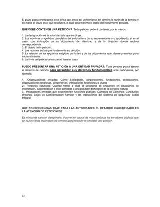 El plazo podrá prorrogarse si se avisa con antes del vencimiento del término la razón de la demora y 
se indica el plazo en el que resolverá, el cual será máximo el doble del inicialmente previsto. 
QUE DEBE CONTENER UNA PETICIÓN? Toda petición deberá contener, por lo menos: 
1. La designación de la autoridad a la que se dirige. 
2. Los nombres y apellidos completos del solicitante y de su representante y o apoderado, si es el 
caso, con indicación de su documento de identidad y de la dirección donde recibirá 
correspondencia. 
3. El objeto de la petición. 
4. Las razones en las que fundamenta su petición. 
5. La relación de los requisitos exigidos por la ley y de los documentos que· desee presentar para 
iniciar el trámite. 
6. La firma del peticionario cuando fuere el caso. 
PUEDO PRESENTAR UNA PETICIÓN A UNA ENTIDAD PRIVADA?: Toda persona podrá ejercer 
el derecho de petición para garantizar sus derechos fundamentales ante particulares, por 
ejemplo: 
1.- Organizaciones privadas: Como Sociedades, corporaciones, fundaciones, asociaciones, 
organizaciones religiosas, cooperativas, instituciones financieras o clubes 
2.- Personas naturales: Cuando frente a ellas el solicitante se encuentre en situaciones de 
indefensión, subordinación o este sometido a una posición dominante de la persona natural 
3.- Instituciones privadas que desempeñen funciones públicas: Cámaras de Comercio, Curadurías 
Urbanas, Cajas de Compensación Familiar y las Instituciones del Sistema de Seguridad Social 
Integral 
QUE CONSECUENCIAS TRAE PARA LAS AUTORIDADES EL RETARDO INJUSTIFICADO EN 
LA ATENCION DE PETICIONES? 
Es motivo de sanción disciplinaria, incurren en causal de mala conducta los servidores públicos que 
sin razón válida incumplan los términos para resolver o contestar una petición. 
22 
 