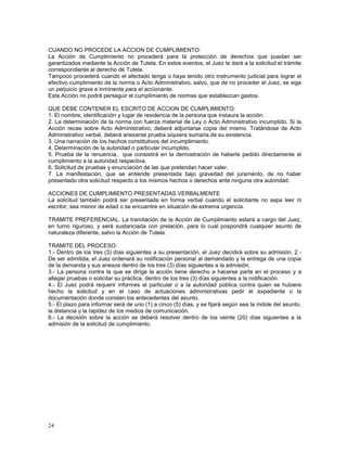 CUANDO NO PROCEDE LA ACCION DE CUMPLIMIENTO: 
La Acción de Cumplimiento no procederá para la protección de derechos que puedan ser 
garantizados mediante la Acción de Tutela. En estos eventos, el Juez le dará a la solicitud el trámite 
correspondiente al derecho de Tutela. 
Tampoco procederá cuando el afectado tenga o haya tenido otro instrumento judicial para lograr el 
efectivo cumplimiento de la norma o Acto Administrativo, salvo, que de no proceder el Juez, se siga 
un perjuicio grave e inminente para el accionante. 
Esta Acción no podrá perseguir el cumplimiento de normas que establezcan gastos. 
QUE DEBE CONTENER EL ESCRITO DE ACCION DE CUMPLIMIENTO: 
1. El nombre, identificación y lugar de residencia de la persona que instaura la acción. 
2. La determinación de la norma con fuerza material de Ley o Acto Administrativo incumplido. Si la 
Acción recae sobre Acto Administrativo, deberá adjuntarse copia del mismo. Tratándose de Acto 
Administrativo verbal, deberá anexarse prueba siquiera sumaria de su existencia. 
3. Una narración de los hechos constitutivos del incumplimiento. 
4. Determinación de la autoridad o particular incumplido. 
5. Prueba de la renuencia, que consistirá en la demostración de haberle pedido directamente el 
cumplimiento a la autoridad respectiva. 
6. Solicitud de pruebas y enunciación de las que pretendan hacer valer. 
7. La manifestación, que se entiende presentada bajo gravedad del juramento, de no haber 
presentado otra solicitud respecto a los mismos hechos o derechos ante ninguna otra autoridad. 
ACCIONES DE CUMPLIMIENTO PRESENTADAS VERBALMENTE 
La solicitud también podrá ser presentada en forma verbal cuando el solicitante no sepa leer ni 
escribir, sea menor de edad o se encuentre en situación de extrema urgencia. 
TRAMITE PREFERENCIAL. La tramitación de la Acción de Cumplimiento estará a cargo del Juez, 
en turno riguroso, y será sustanciada con prelación, para lo cual pospondrá cualquier asunto de 
naturaleza diferente, salvo la Acción de Tutela. 
TRAMITE DEL PROCESO: 
1.- Dentro de los tres (3) días siguientes a su presentación, el Juez decidirá sobre su admisión. 2.- 
De ser admitida, el Juez ordenará su notificación personal al demandado y la entrega de una copia 
de la demanda y sus anexos dentro de los tres (3) días siguientes a la admisión. 
3.- La persona contra la que se dirige la acción tiene derecho a hacerse parte en el proceso y a 
allegar pruebas o solicitar su práctica, dentro de los tres (3) días siguientes a la notificación. 
4.- El Juez podrá requerir informes al particular o a la autoridad pública contra quien se hubiere 
hecho la solicitud y en el caso de actuaciones administrativas pedir el expediente o la 
documentación donde consten los antecedentes del asunto. 
5.- El plazo para informar será de uno (1) a cinco (5) días, y se fijará según sea la índole del asunto, 
la distancia y la rapidez de los medios de comunicación. 
6.- La decisión sobre la acción se deberá resolver dentro de los veinte (20) días siguientes a la 
admisión de la solicitud de cumplimiento. 
24 
 