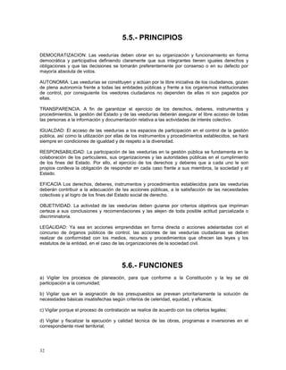 32 
5.5.- PRINCIPIOS 
DEMOCRATIZACION: Las veedurías deben obrar en su organización y funcionamiento en forma 
democrática y participativa definiendo claramente que sus integrantes tienen iguales derechos y 
obligaciones y que las decisiones se tomarán preferentemente por consenso o en su defecto por 
mayoría absoluta de votos. 
AUTONOMIA: Las veedurías se constituyen y actúan por la libre iniciativa de los ciudadanos, gozan 
de plena autonomía frente a todas las entidades públicas y frente a los organismos institucionales 
de control, por consiguiente los veedores ciudadanos no dependen de ellas ni son pagados por 
ellas. 
TRANSPARENCIA. A fin de garantizar el ejercicio de los derechos, deberes, instrumentos y 
procedimientos, la gestión del Estado y de las veedurías deberán asegurar el libre acceso de todas 
las personas a la información y documentación relativa a las actividades de interés colectivo. 
IGUALDAD: El acceso de las veedurías a los espacios de participación en el control de la gestión 
pública, así como la utilización por ellas de los instrumentos y procedimientos establecidos, se hará 
siempre en condiciones de igualdad y de respeto a la diversidad. 
RESPONSABILIDAD: La participación de las veedurías en la gestión pública se fundamenta en la 
colaboración de los particulares, sus organizaciones y las autoridades públicas en el cumplimiento 
de los fines del Estado. Por ello, el ejercicio de los derechos y deberes que a cada uno le son 
propios conlleva la obligación de responder en cada caso frente a sus miembros, la sociedad y el 
Estado. 
EFICACIA Los derechos, deberes, instrumentos y procedimientos establecidos para las veedurías 
deberán contribuir a la adecuación de las acciones públicas, a la satisfacción de las necesidades 
colectivas y al logro de los fines del Estado social de derecho. 
OBJETIVIDAD. La actividad de las veedurías deben guiarse por criterios objetivos que impriman 
certeza a sus conclusiones y recomendaciones y las alejen de toda posible actitud parcializada o 
discriminatoria. 
LEGALIDAD: Ya sea en acciones emprendidas en forma directa o acciones adelantadas con el 
concurso de órganos públicos de control, las acciones de las veedurías ciudadanas se deben 
realizar de conformidad con los medios, recursos y procedimientos que ofrecen las leyes y los 
estatutos de la entidad, en el caso de las organizaciones de la sociedad civil. 
5.6.- FUNCIONES 
a) Vigilar los procesos de planeación, para que conforme a la Constitución y la ley se dé 
participación a la comunidad; 
b) Vigilar que en la asignación de los presupuestos se prevean prioritariamente la solución de 
necesidades básicas insatisfechas según criterios de celeridad, equidad, y eficacia; 
c) Vigilar porque el proceso de contratación se realice de acuerdo con los criterios legales; 
d) Vigilar y fiscalizar la ejecución y calidad técnica de las obras, programas e inversiones en el 
correspondiente nivel territorial; 
 