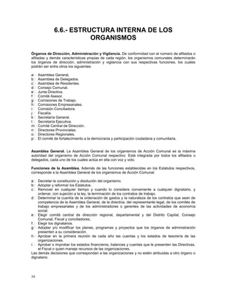 39 
6.6.- ESTRUCTURA INTERNA DE LOS 
ORGANISMOS 
Órganos de Dirección, Administración y Vigilancia. De conformidad con el número de afiliados o 
afiliadas y demás características propias de cada región, los organismos comunales determinarán 
los órganos de dirección, administración y vigilancia con sus respectivas funciones, los cuales 
podrán ser entre otros los siguientes: 
Asamblea General, 
Asamblea de Delegados. 
Asamblea de Residentes. 
Consejo Comunal. 
Junta Directiva. 
Comité Asesor. 
Comisiones de Trabajo. 
Comisiones Empresariales. 
Comisión Conciliadora. 
Fiscalía. 
Secretaría General. 
Secretaría Ejecutiva. 
Comité Central de Dirección. 
Directores Provinciales. 
Directores Regionales. 
El comité de fortalecimiento a la democracia y participación ciudadana y comunitaria. 
Asamblea General. La Asamblea General de los organismos de Acción Comunal es la máxima 
autoridad del organismo de Acción Comunal respectivo. Está integrada por todos los afiliados o 
delegados, cada uno de los cuales actúa en ella con voz y voto. 
Funciones de la Asamblea. Además de las funciones establecidas en los Estatutos respectivos, 
corresponde a la Asamblea General de los organismos de Acción Comunal: 
Decretar la constitución y disolución del organismo. 
Adoptar y reformar los Estatutos. 
Remover en cualquier tiempo y cuando lo considere conveniente a cualquier dignatario, y 
ordenar, con sujeción a la ley, la terminación de los contratos de trabajo. 
Determinar la cuantía de la ordenación de gastos y la naturaleza de los contratos que sean de 
competencia de la Asamblea General, de la directiva, del representante legal, de los comités de 
trabajo empresariales y de los administradores o gerentes de las actividades de economía 
social. 
Elegir comité central de dirección regional, departamental y del Distrito Capital, Consejo 
Comunal, Fiscal y conciliadores; 
Elegir los dignatarios. 
Adoptar y/o modificar los planes, programas y proyectos que los órganos de administración 
presenten a su consideración. 
Aprobar en la primera reunión de cada año las cuentas y los estados de tesorería de las 
organizaciones. 
Aprobar o improbar los estados financieros, balances y cuentas que le presenten las Directivas, 
el Fiscal o quien maneje recursos de las organizaciones. 
Las demás decisiones que correspondan a las organizaciones y no estén atribuidas a otro órgano o 
dignatario. 
 