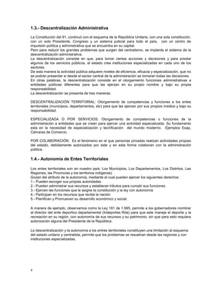 1.3.- Descentralización Administrativa 
La Constitución del 91, continuó con el esquema de la República Unitaria, con una sola constitución, 
con un solo Presidente, Congreso y un sistema judicial para todo el país, con un centro de 
impulsión política y administrativa que se encuentra en su capital. 
Pero para reducir los grandes problemas que surgen del centralismo, se implanta el sistema de la 
descentralización administrativa. 
La descentralización consiste en que, para tomar ciertas acciones y decisiones y para prestar 
algunos de los servicios públicos, el estado crea instituciones especializadas en cada uno de los 
sectores. 
De esta manera la actividad pública adquiere niveles de eficiencia, eficacia y especialización, que no 
se podrán presentar si desde el sector central de la administración se tomaran todas las decisiones. 
En otras palabras, la descentralización consiste en el otorgamiento funciones administrativas a 
entidades públicas diferentes para que las ejerzan en su propio nombre y bajo su propia 
responsabilidad. 
La descentralización se presenta de tres maneras: 
DESCENTRALIZACIÓN TERRITORIAL: Otorgamiento de competencias y funciones a los entes 
territoriales (municipios, departamentos, etc) para que las ejerzan por sus propios medios y bajo su 
responsabilidad. 
ESPECIALIZADA O POR SERVICIOS: Otorgamiento de competencias o funciones de la 
administración a entidades que se crean para ejercer una actividad especializada. Su fundamento 
esta en la necesidad de especialización y tecnificación del mundo moderno. Ejemplos Esap, 
Cámaras de Comercio. 
POR COLABORACIÓN: Es el fenómeno en el que personas privadas realizan actividades propias 
del estado, debidamente autorizados por este y en esta forma colaboran con la administración 
pública. 
1.4.- Autonomía de Entes Territoriales 
Los entes territoriales son en nuestro país: Los Municipios, Los Departamentos, Los Distritos, Las 
Regiones, las Provincias y los territorios indígenas) 
Gozan del atributo de la autonomía, mediante el cual pueden ejercer los siguientes derechos: 
1.- Pueden escoger sus propias autoridades 
2.- Pueden administrar sus recursos y establecer tributos para cumplir sus funciones. 
3.- Ejercen las funciones que le asigne la constitución y la ley con autonomía 
4.- Participan en los recursos que recibe la nación. 
5.- Planifican y Promueven su desarrollo económico y social. 
A manera de ejemplo, observamos como la Ley 181 de 1.995, permite a los gobernadores nombrar 
al director del ente deportivo departamental (Indeportes Rda) para que este maneje el deporte y la 
recreación en su región, con autonomía de sus recursos y su patrimonio, sin que para esto requiera 
autorización alguna del Presidente de la República. 
La descentralización y la autonomía a los entres territoriales constituyen una limitación al esquema 
del estado unitario y centralista, permite que los problemas se resuelvan desde las regiones y con 
instituciones especializadas. 
4 
 
