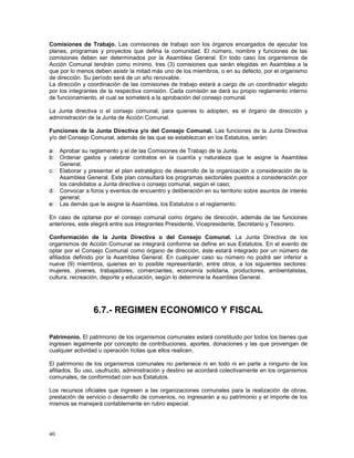 Comisiones de Trabajo. Las comisiones de trabajo son los órganos encargados de ejecutar los 
planes, programas y proyectos que defina la comunidad. El número, nombre y funciones de las 
comisiones deben ser determinados por la Asamblea General. En todo caso los organismos de 
Acción Comunal tendrán como mínimo, tres (3) comisiones que serán elegidas en Asamblea a la 
que por lo menos deben asistir la mitad más uno de los miembros, o en su defecto, por el organismo 
de dirección. Su período será de un año renovable. 
La dirección y coordinación de las comisiones de trabajo estará a cargo de un coordinador elegido 
por los integrantes de la respectiva comisión. Cada comisión se dará su propio reglamento interno 
de funcionamiento, el cual se someterá a la aprobación del consejo comunal. 
La Junta directiva o el consejo comunal, para quienes lo adopten, es el órgano de dirección y 
administración de la Junta de Acción Comunal. 
Funciones de la Junta Directiva y/o del Consejo Comunal. Las funciones de la Junta Directiva 
y/o del Consejo Comunal, además de las que se establezcan en los Estatutos, serán: 
40 
Aprobar su reglamento y el de las Comisiones de Trabajo de la Junta. 
Ordenar gastos y celebrar contratos en la cuantía y naturaleza que le asigne la Asamblea 
General. 
Elaborar y presentar el plan estratégico de desarrollo de la organización a consideración de la 
Asamblea General. Este plan consultará los programas sectoriales puestos a consideración por 
los candidatos a Junta directiva o consejo comunal, según el caso; 
Convocar a foros y eventos de encuentro y deliberación en su territorio sobre asuntos de interés 
general; 
Las demás que le asigne la Asamblea, los Estatutos o el reglamento. 
En caso de optarse por el consejo comunal como órgano de dirección, además de las funciones 
anteriores, este elegirá entre sus integrantes Presidente, Vicepresidente, Secretario y Tesorero. 
Conformación de la Junta Directiva o del Consejo Comunal. La Junta Directiva de los 
organismos de Acción Comunal se integrará conforme se define en sus Estatutos. En el evento de 
optar por el Consejo Comunal como órgano de dirección, éste estará integrado por un número de 
afiliados definido por la Asamblea General. En cualquier caso su número no podrá ser inferior a 
nueve (9) miembros, quienes en lo posible representarán, entre otros, a los siguientes sectores: 
mujeres, jóvenes, trabajadores, comerciantes, economía solidaria, productores, ambientalistas, 
cultura, recreación, deporte y educación, según lo determine la Asamblea General. 
6.7.- REGIMEN ECONOMICO Y FISCAL 
Patrimonio. El patrimonio de los organismos comunales estará constituido por todos los bienes que 
ingresen legalmente por concepto de contribuciones, aportes, donaciones y las que provengan de 
cualquier actividad u operación lícitas que ellos realicen. 
El patrimonio de los organismos comunales no pertenece ni en todo ni en parte a ninguno de los 
afiliados. Su uso, usufructo, administración y destino se acordará colectivamente en los organismos 
comunales, de conformidad con sus Estatutos. 
Los recursos oficiales que ingresen a las organizaciones comunales para la realización de obras, 
prestación de servicio o desarrollo de convenios, no ingresarán a su patrimonio y el importe de los 
mismos se manejará contablemente en rubro especial. 
 
