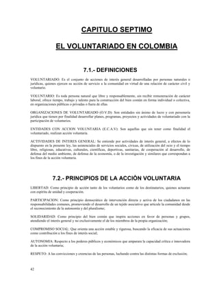 42 
CAPITULO SEPTIMO 
EL VOLUNTARIADO EN COLOMBIA 
7.1.- DEFINICIONES 
VOLUNTARIADO: Es el conjunto de acciones de interés general desarrolladas por personas naturales o 
jurídicas, quienes ejercen su acción de servicio a la comunidad en virtud de una relación de carácter civil y 
voluntario. 
VOLUNTARIO: Es toda persona natural que libre y responsablemente, sin recibir remuneración de carácter 
laboral, ofrece tiempo, trabajo y talento para la construcción del bien común en forma individual o colectiva, 
en organizaciones públicas o privadas o fuera de ellas. 
ORGANIZACIONES DE VOLUNTARIADO (O.V.D): Son entidades sin ánimo de lucro y con personería 
jurídica que tienen por finalidad desarrollar planes, programas, proyectos y actividades de voluntariado con la 
participación de voluntarios. 
ENTIDADES CON ACCION VOLUNTARIA (E.C.A.V): Son aquellas que sin tener como finalidad el 
voluntariado, realizan acción voluntaria. 
ACTIVIDADES DE INTERES GENERAL: Se entiende por actividades de interés general, a efectos de lo 
dispuesto en la presente ley, las asistenciales de servicios sociales, cívicas, de utilización del ocio y el tiempo 
libre, religiosas, educativas, culturales, científicas, deportivas, sanitarias, de cooperación al desarrollo, de 
defensa del medio ambiente, de defensa de la economía, o de la investigación y similares que correspondan a 
los fines de la acción voluntaria. 
7.2.- PRINCIPIOS DE LA ACCIÒN VOLUNTARIA 
LIBERTAD: Como principio de acción tanto de los voluntarios como de los destinatarios, quienes actuaran 
con espíritu de unidad y cooperación. 
PARTICIPACION: Como principio democrático de intervención directa y activa de los ciudadanos en las 
responsabilidades comunes, promoviendo el desarrollo de un tejido asociativo que articule la comunidad desde 
el reconocimiento de la autonomía y del pluralismo; 
SOLIDARIDAD: Como principio del bien común que inspira acciones en favor de personas y grupos, 
atendiendo el interés general y no exclusivamente el de los miembros de la propia organización; 
COMPROMISO SOCIAL: Que orienta una acción estable y rigurosa, buscando la eficacia de sus actuaciones 
como contribución a los fines de interés social; 
AUTONOMIA: Respecto a los poderes públicos y económicos que amparara la capacidad crítica e innovadora 
de la acción voluntaria; 
RESPETO: A las convicciones y creencias de las personas, luchando contra las distintas formas de exclusión; 
 