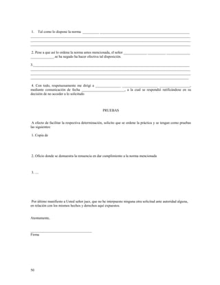 1. Tal como lo dispone la norma _________ __________________________________________________ 
_________________________________________________________________________________________ 
_________________________________________________________________________________________ 
_________________________________________________________________________________________ 
2. Pese a que así lo ordena la norma antes mencionada, el señor _____________ __________ _____________ 
_____________.se ha negado ha hacer efectiva tal disposición. 
3._______________________________________________________________________________________ 
_________________________________________________________________________________________ 
_________________________________________________________________________________________ 
________________________________________________________________________________________ 
4. Con todo, respetuosamente me dirigí a ______________ ____________________ _________________, 
mediante comunicación de fecha ________________________, a la cual se respondió ratificándose en su 
decisión de no acceder a lo solicitado 
50 
PRUEBAS 
A efecto de facilitar la respectiva determinación, solicito que se ordene la práctica y se tengan como pruebas 
las siguientes: 
1. Copia de 
2. Oficio donde se demuestra la renuencia en dar cumplimiento a la norma mencionada 
3. .... 
Por último manifiesto a Usted señor juez, que no he interpuesto ninguna otra solicitud ante autoridad alguna, 
en relación con los mismos hechos y derechos aquí expuestos. 
Atentamente, 
__________________________________ 
Firma 
 