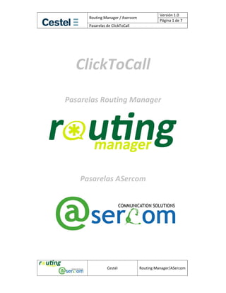 Versión 1.0 
            Routing Manager / Asercom 
                                                   Página 1 de 7 
            Pasarelas de ClickToCall 




             
      ClickToCall 
                  
                  
    Pasarelas Routing Manager 
                           
                           
                           
                           
                           
                           
                           
 
 
          Pasarelas ASercom 
 
       
 
 
 
 
 
 
 

                      Cestel             Routing Manager/ASercom
 