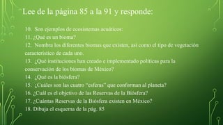 Lee de la página 85 a la 91 y responde:
10. Son ejemplos de ecosistemas acuáticos:
11. ¿Qué es un bioma?
12. Nombra los diferentes biomas que existen, así como el tipo de vegetación
característico de cada uno.
13. ¿Qué instituciones han creado e implementado políticas para la
conservación de los biomas de México?
14. ¿Qué es la biósfera?
15. ¿Cuáles son las cuatro “esferas” que conforman al planeta?
16. ¿Cuál es el objetivo de las Reservas de la Biósfera?
17. ¿Cuántas Reservas de la Biósfera existen en México?
18. Dibuja el esquema de la pág. 85
 